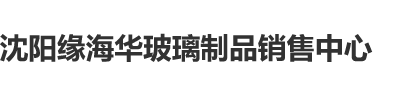 操日本熟女屄视频沈阳缘海华玻璃制品销售中心